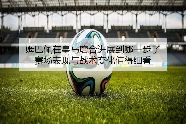 姆巴佩在皇马磨合进展到哪一步了 赛场表现与战术变化值得细看